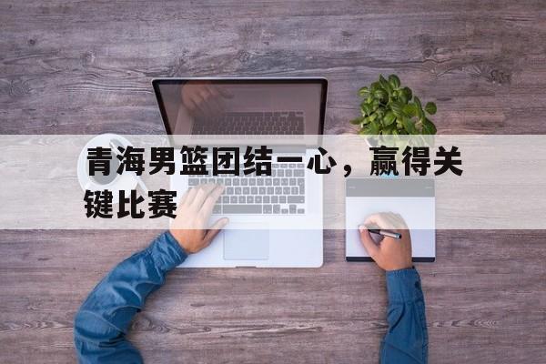 青海男篮团结一心，赢得关键比赛